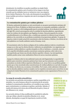 Informe Planeta Vivo 2016. Página 70
Actualmente, los científicos no pueden cuantificar un simple límite
de contaminación química, pero el carácter de los riesgos es tan bien
conocido que las entidades nuevas se incluyeron como una categoría
de los Límites Planetarios. Por sí solo, esto demuestra la necesidad de
tomar medidas preventivas e impulsar aún más la investigación (Persson
et al., 2013).
La contaminación química por residuos plásticos
El destino ambiental del plástico se está convirtiendo en una grave perturbación antrópica del
sistema de la Tierra. El plástico se fabricó por primera vez en grandes cantidades a mitad del
siglo XX y pronto se volvió indispensable para la sociedad moderna. En la década de los setenta
del siglo XX, crecía la preocupación sobre la cantidad de desechos plásticos, especialmente
sobre los residuos de microplástico que llegaban al océano. Esta preocupación ha crecido
considerablemente en los últimos años, a medida que aumenta la evidencia de que la basura
plástica se ha convertido en un problema ecosistémico de proporciones globales. Un grupo de
expertos evaluó el estado actual del conocimiento sobre las fuentes, el destino y los efectos de los
microplásticos en el medio ambiente marino (Gesamp, 2015).
El conocimiento sobre los efectos ecológicos de los residuos plásticos todavía es insuficiente,
aunque ya es claro que los efectos directos e indirectos son perjudiciales. Los organismos que
consumen residuos plásticos o quedan atrapados en ellos se lastiman y, a menudo, mueren.
En la superficie del plástico pueden concentrarse sustancias químicas, sobre todo en las
micropartículas que tienen una elevada relación superficie-volumen. Las micropartículas
también pueden actuar como catalizadores físicos de nuevas reacciones químicas.
Aunque la evidencia sobre la ruta ambiental exacta aún está fragmentada, la capacidad del
plástico para concentrar sustancias químicas hace temer que las sustancias nocivas puedan
acumularse en niveles tróficos superiores (Rochman et al., 2013). Este es un problema global,
puesto que se han encontrado altas concentraciones de residuos plásticos en casi todo el mundo.
Por último, los efectos son, en esencia, irreversibles. Por lo tanto, existe suficiente evidencia de
que los desechos plásticos marinos cumplen con los requisitos necesarios para convertirse en una
categoría de Límite Planetario de la contaminación química (como argumentaron Person et al.,
2013).
AUMENTA LA
EVIDENCIA DE QUE LA
BASURA PLÁSTICA
SE HA CONVERTIDO
EN UN PROBLEMA
ECOSISTÉMICO DE
PROPORCIONES
GLOBALES
La carga de aerosoles atmosféricos
Los aerosoles son partículas microscópicas o gotitas suspendidas en la
atmósfera. Los seres humanos alteran la concentración de aerosoles
mediante la contaminación atmosférica, en la medida en que muchos
gases contaminantes se condensan en gotitas y partículas. Además, el
cambio del sistema de la tierra eleva la liberación de polvo y humo al
aire (Brasseur et al., 2003).
Los aerosoles afectan el clima modificando la cantidad de radiación
solar que refleja o absorbe la atmósfera (Boucher et al., 2013).
Además, desempeñan un papel de importancia crucial en el ciclo
 