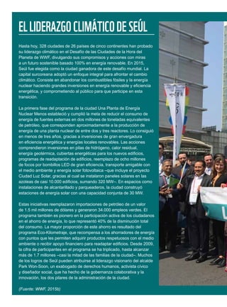 ELLIDERAZGOCLIMÁTICODESEÚL
Hasta hoy, 328 ciudades de 26 países de cinco continentes han probado
su liderazgo climático en el Desafío de las Ciudades de la Hora del
Planeta de WWF, divulgando sus compromisos y acciones con miras
a un futuro sostenible basado 100% en energía renovable. En 2015,
Seúl fue elegida como la ciudad ganadora de este desafío mundial. La
capital surcoreana adoptó un enfoque integral para afrontar el cambio
climático. Consiste en abandonar los combustibles fósiles y la energía
nuclear haciendo grandes inversiones en energía renovable y eficiencia
energética, y comprometiendo al público para que participe en esta
transición.
La primera fase del programa de la ciudad Una Planta de Energía
Nuclear Menos estableció y cumplió la meta de reducir el consumo de
energía de fuentes externas en dos millones de toneladas equivalentes
de petróleo, que corresponden aproximadamente a la producción de
energía de una planta nuclear de entre dos y tres reactores. Lo consiguió
en menos de tres años, gracias a inversiones de gran envergadura
en eficiencia energética y energías locales renovables. Las acciones
comprendieron inversiones en pilas de hidrógeno, calor residual,
energía geotérmica, cubiertas energéticas para los nuevos edificios,
programas de readaptación de edificios, reemplazo de ocho millones
de focos por bombillos LED de gran eficiencia, transporte amigable con
el medio ambiente y energía solar fotovoltaica –que incluye el proyecto
Ciudad Luz Solar, gracias al cual se instalaron paneles solares en las
azoteas de casi 10.000 edificios, sumando 320 MW–. En espacios como
instalaciones de alcantarillado y parqueaderos, la ciudad construyó
estaciones de energía solar con una capacidad conjunta de 30 MW.
Estas iniciativas reemplazaron importaciones de petróleo de un valor
de 1.5 mil millones de dólares y generaron 34.000 empleos verdes. El
programa también es pionero en la participación activa de los ciudadanos
en el ahorro de energía, lo que representó 40% de la disminución total
del consumo. La mayor proporción de este ahorro es resultado del
programa Eco-Kilometraje, que recompensa a los ahorradores de energía
con puntos que les permiten adquirir productos respetuosos con el medio
ambiente o recibir apoyo financiero para readaptar edificios. Desde 2009,
la cifra de participantes en el programa se ha triplicado, hasta alcanzar
más de 1.7 millones –casi la mitad de las familias de la ciudad–. Muchos
de los logros de Seúl pueden atribuirse al liderazgo visionario del alcalde
Park Won-Soon, un exabogado de derechos humanos, activista cívico
y diseñador social, que ha hecho de la gobernanza colaborativa y la
innovación, los dos pilares de la administración de la ciudad.
(Fuente: WWF, 2015b)
 