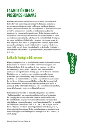 Informe Planeta Vivo 2016. Página 74
LAMEDICIÓNDELAS
PRESIONESHUMANAS
Las herramientas de medición conocidas como “indicadores de
la Huella” son un medio para rastrear la demanda humana de
recursos renovables y servicios ecológicos. Mediante sistemas
micro- y macroeconómicos, los indicadores de la Huella contribuyen
a ilustrar las relaciones entre los seres humanos y el medio
ambiente. La comprensión consiguiente de los factores sociales y
económicos y de sus impactos ambientales puede orientar la toma
de decisiones encaminadas a fortalecer la sostenibilidad. Se dispone
de varias mediciones de la Huella y se están efectuando otras. Se
han empleado para medir la apropiación de carbono, agua, tierra,
materiales, nitrógeno, biodiversidad y otros recursos (Galli et al.,
2012; Galli, 2015a). Entre estos indicadores, la Huella Ecológica –
empleada en este informe– es, probablemente, la que más se conoce
y se usa.
LaHuellaEcológicadelconsumo
El propósito general de la Huella Ecológica es comparar el consumo
humano real de recursos renovables y servicios ecológicos con
la disponibilidad de la naturaleza de esos recursos y servicios
(Wackernagel y Rees, 1996). La Huella hace esta medición
estimando las superficies de tierra y agua productivas en términos
biológicos que se requieren para suministrarnos los bienes
y servicios que consumimos y luego los compara con el área
existente –la biocapacidad de la Tierra–. El cálculo se hace usando
las hectáreas globales como unidad de medida. La biocapacidad
funciona como un parámetro ecológico que sirve para medir la
demanda de las actividades humanas a los ecosistemas (Galli et al.,
2014; Wackernagel et al., 2014; Lin et al., 2015).
Como cualquier medida, la Huella Ecológica solo usa un lente
–la biocapacidad– para monitorear la dependencia humana de
los complejos e interrelacionados sistemas medioambientales.
No atiende todas las presiones ambientales ni las repercusiones
vinculadas al consumo humano, como la contaminación y la pérdida
de los hábitats (consultar a Galli et al., 2012). En su lugar, nos da
luces sobre una condición mínima para la sostenibilidad, esto es,
si las prácticas de consumo de los seres humanos se ajustan o no al
umbral biológico establecido para la biocapacidad de la Tierra (Lin
et al., 2015).
 