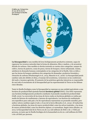 La biocapacidad es una medida del área biológicamente productiva existente, capaz de
regenerar los recursos naturales bajo la forma de alimentos, fibra y madera, y de secuestrar
dióxido de carbono. Esta medida se efectúa teniendo en cuenta cinco categorías: campos de
cultivo, tierras de pastoreo, zonas de pesca, tierras de bosques y tierra urbanizada. Juntas,
satisfacen la demanda humana contemplada en las categorías de la Huella. Esto se debe a
que las tierras de bosques satisfacen dos categorías de demandas: productos forestales y
retención de carbono (Wackernagel et al., 2014; Mancini et al., 2016). La biocapacidad puede
cambiar cada año debido al clima, el manejo del ecosistema, variaciones en las condiciones
del suelo e insumos agrícolas. El aumento de las prácticas agrícolas intensivas es responsable
de casi todo el crecimiento de la biocapacidad que ha experimentado la Tierra en las últimas
cinco décadas.
Tanto la Huella Ecológica como la biocapacidad se expresan en una unidad equivalente a una
hectárea de productividad ajustada llamada hectárea global (HAG). Una HAG representa
una hectárea biológicamente productiva mediante el promedio mundial de productividad
(Galli, 2015). La conversión de las áreas de tierra reales en hectáreas globales se realiza por
medio de factores de rendimiento y factores de equivalencia. Los factores de rendimiento
son específicos para cada país y los de equivalencia representan un promedio mundial, pero
ambos valores cambian según el año y el uso de la tierra (Broucke et al., 2013). Al traducirlas
a hectáreas globales, las áreas de mayor productividad, como las selvas tropicales, y las áreas
de menor productividad, como los desiertos alpinos, se normalizan. Según estos cálculos, en
2012, la biocapacidad total de la Tierra era de 12.2 mil millones de HAG o de 1.7 HAG por
persona, en tanto que la Huella Ecológica de la humanidad era de 20.1 mil millones de HAG
o de 2.8 HAG por persona.
Gráfica 33. Categorías
de uso de la tierra
que incluye la Huella
Ecológica
 
