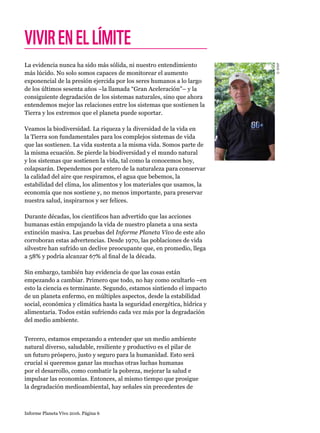 Informe Planeta Vivo 2016. Página 6
VIVIRENELLÍMITE
La evidencia nunca ha sido más sólida, ni nuestro entendimiento
más lúcido. No solo somos capaces de monitorear el aumento
exponencial de la presión ejercida por los seres humanos a lo largo
de los últimos sesenta años –la llamada “Gran Aceleración”– y la
consiguiente degradación de los sistemas naturales, sino que ahora
entendemos mejor las relaciones entre los sistemas que sostienen la
Tierra y los extremos que el planeta puede soportar.
Veamos la biodiversidad. La riqueza y la diversidad de la vida en
la Tierra son fundamentales para los complejos sistemas de vida
que las sostienen. La vida sustenta a la misma vida. Somos parte de
la misma ecuación. Se pierde la biodiversidad y el mundo natural
y los sistemas que sostienen la vida, tal como la conocemos hoy,
colapsarán. Dependemos por entero de la naturaleza para conservar
la calidad del aire que respiramos, el agua que bebemos, la
estabilidad del clima, los alimentos y los materiales que usamos, la
economía que nos sostiene y, no menos importante, para preservar
nuestra salud, inspirarnos y ser felices.
Durante décadas, los científicos han advertido que las acciones
humanas están empujando la vida de nuestro planeta a una sexta
extinción masiva. Las pruebas del Informe Planeta Vivo de este año
corroboran estas advertencias. Desde 1970, las poblaciones de vida
silvestre han sufrido un declive preocupante que, en promedio, llega
a 58% y podría alcanzar 67% al final de la década.
Sin embargo, también hay evidencia de que las cosas están
empezando a cambiar. Primero que todo, no hay como ocultarlo –en
esto la ciencia es terminante. Segundo, estamos sintiendo el impacto
de un planeta enfermo, en múltiples aspectos, desde la estabilidad
social, económica y climática hasta la seguridad energética, hídrica y
alimentaria. Todos están sufriendo cada vez más por la degradación
del medio ambiente.
Tercero, estamos empezando a entender que un medio ambiente
natural diverso, saludable, resiliente y productivo es el pilar de
un futuro próspero, justo y seguro para la humanidad. Esto será
crucial si queremos ganar las muchas otras luchas humanas
por el desarrollo, como combatir la pobreza, mejorar la salud e
impulsar las economías. Entonces, al mismo tiempo que prosigue
la degradación medioambiental, hay señales sin precedentes de
©WWF
 