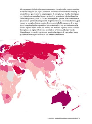 Capítulo 2: Impactos humanos en el planeta. Página 79
El componente de la huella de carbono es más elevado en los países con altas
Huellas Ecológicas per cápita, debido al consumo de combustibles fósiles y al
uso de bienes que requieren un gran gasto de energía. Las Huellas Ecológicas
per cápita de varios países llegan a sextuplicar la cuota per cápita disponible
de la biocapacidad global (1.7 HAG). Esto significa que los habitantes de estos
países están ejerciendo una presión desproporcionada sobre la naturaleza, por
cuanto se apropian de una porción de recursos de la Tierra mayor de la que,
según una distribución equitativa, les corresponde. En el otro extremo de la
escala, algunos de los países del mundo con menores ingresos tienen Huellas
Ecológicas per cápita inferiores a la mitad de la biocapacidad per cápita
disponible en el mundo, puesto que muchos habitantes de esos países hacen
grandes esfuerzos para satisfacer sus necesidades básicas.
 