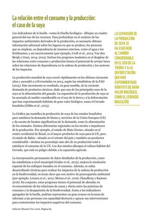 Informe Planeta Vivo 2016. Página 84
Larelaciónentreelconsumoylaproducción:
elcasodelasoya
Los indicadores de la huella –como la Huella Ecológica– dibujan un cuadro
general del uso de los recursos. Para profundizar en el carácter de los
impactos ambientales derivados de la producción, es necesario obtener
información adicional sobre los lugares en que se produce, los procesos
que se emplean, su dependencia de insumos externos, como el agua y los
fertilizantes, y así sucesivamente (por ejemplo, Croft et al., 2014; Van den
Bergh y Grazi, 2014; 2015). Incluso los progresos modestos en el desglose de
las relaciones entre consumo y producción tienen el potencial de arrojar luces
sobre las relaciones de dependencia en la cadena de producción y los motores
de los impactos.
La producción mundial de soya creció rápidamente en los últimos cincuenta
años y ascendió a 278 toneladas en 2013, según las estadísticas de la FAO
(2015). Este incremento es resultado, en gran medida, de la creciente
demanda de productos cárnicos, dado que uno de los principales usos de la
soya es la alimentación del ganado. La expansión de la producción de soya se
ha asociado al cambio considerable en el uso de la tierra y a la deforestación
que han experimentado hábitats de gran valor biológico, como el Cerrado
brasileño (Gibbs et al., 2015).
La Gráfica 39 cuantifica la producción de soya de los estados brasileños
para satisfacer la demanda de bienes y servicios de la Unión Europea (UE)
y da cuenta de fuentes significativas de la demanda, como la alimentación
de los animales. Existen diferencias regionales en los niveles e impulsores
de la producción. Por ejemplo, el estado de Mato Grosso, situado en el
centro occidental de Brasil, es el mayor productor de soya para la UE, pero
el estado de Bahía –situado en el oriente del país y también un productor
considerable– destina un porcentaje más alto de su producción total a
satisfacer el consumo de la UE. Los dos estados albergan el valioso hábitat del
Cerrado, que está en peligro debido a la expansión agrícola.
La incorporación permanente de datos detallados de la producción, como
las estadísticas a nivel municipal (Godar et al., 2015), mejora la resolución
espacial de los enfoques basados en el consumo. Además, se están
desarrollando técnicas para evaluar los impactos de la cadena de producción
en la biodiversidad, en áreas clave que son motivo de preocupación ambiental
(por ejemplo, Lenzen et al., 2012; Moran et al., 2016; Chaudhray y Kastner,
2016). En conjunto, estos progresos tienen el potencial de ahondar en
el conocimiento de las relaciones de causa y efecto entre las prácticas de
consumo y la desaparición de la biodiversidad. Junto a los indicadores
agregados de la huella, podrían representar un gran avance en la tarea de
informar a las personas con capacidad decisoria y apoyar sus intervenciones
para contrarrestar los impactos negativos del consumo.
LA EXPANSIÓN DE
LA PRODUCCIÓN
DE SOYA SE
HA ASOCIADO
AL CAMBIO
CONSIDERABLE
EN EL USO DE LA
TIERRA Y A LA
DEFORESTACIÓN
QUE HAN
EXPERIMENTADO
HÁBITATS DE GRAN
VALOR BIOLÓGICO,
COMO EL CERRADO
BRASILEÑO
 