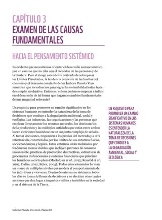 Informe Planeta Vivo 2016. Página 88
CAPÍTULO3
EXAMENDELASCAUSAS
FUNDAMENTALES
HACIAELPENSAMIENTOSISTÉMICO
Es evidente que necesitamos orientar el desarrollo socioeconómico
por un camino que no riña con el bienestar de las personas y de
la biósfera. Pero el riesgo ascendente derivado de sobrepasar
los Límites Planetarios, la tendencia creciente de las huellas del
consumo y el descenso constante de los Índices Planeta Vivo
muestran que los esfuerzos para lograr la sostenibilidad están lejos
de cumplir su objetivo. Entonces, ¿cómo podemos empezar a influir
en el desarrollo de tal forma que hagamos cambios fundamentales
de una magnitud relevante?
Un requisito para promover un cambio significativo en los
sistemas humanos es entender la naturaleza de la toma de
decisiones que conduce a la degradación ambiental, social y
ecológica. Las industrias, las organizaciones y las personas que
emplean directamente los recursos naturales, los destinatarios
de la producción y las múltiples entidades que están entre ambos
hacen elecciones basándose en un conjunto complejo de señales.
Al tomar decisiones, responden a los precios del mercado y a otra
información, constreñidos por los límites de sus entornos físicos,
socioeconómicos y legales. Estos entornos están moldeados por
fenómenos menos visibles, que incluyen patrones de consumo
insostenible, prácticas de producción destructivas, estructuras de
gobernanza disfuncionales y sistemas financieros que priorizan
los beneficios a corto plazo (Macfadyen et al., 2015; Konefal et al.,
2005; Dallas, 2012; Schor, 2005). Todos estos elementos forman
un marco de múltiples niveles que modela el comportamiento de
los individuos y viceversa. Dentro de este marco sistémico, todos
los días se toman trillones de decisiones y se efectúan otras tantas
acciones que dan lugar a impactos visibles e invisibles en la sociedad
y en el sistema de la Tierra.
UN REQUISITO PARA
PROMOVER UN CAMBIO
SIGNIFICATIVO EN LOS
SISTEMAS HUMANOS
ES ENTENDER LA
NATURALEZA DE LA
TOMA DE DECISIONES
QUE CONDUCE A
LA DEGRADACIÓN
AMBIENTAL, SOCIAL Y
ECOLÓGICA
 