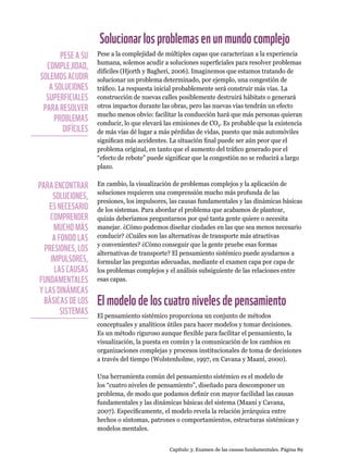 Capítulo 3: Examen de las causas fundamentales. Página 89
Solucionarlosproblemasenunmundocomplejo
Pese a la complejidad de múltiples capas que caracterizan a la experiencia
humana, solemos acudir a soluciones superficiales para resolver problemas
difíciles (Hjorth y Bagheri, 2006). Imaginemos que estamos tratando de
solucionar un problema determinado, por ejemplo, una congestión de
tráfico. La respuesta inicial probablemente será construir más vías. La
construcción de nuevas calles posiblemente destruirá hábitats o generará
otros impactos durante las obras, pero las nuevas vías tendrán un efecto
mucho menos obvio: facilitar la conducción hará que más personas quieran
conducir, lo que elevará las emisiones de CO2. Es probable que la existencia
de más vías dé lugar a más pérdidas de vidas, puesto que más automóviles
significan más accidentes. La situación final puede ser aún peor que el
problema original, en tanto que el aumento del tráfico generado por el
“efecto de rebote” puede significar que la congestión no se reducirá a largo
plazo.
En cambio, la visualización de problemas complejos y la aplicación de
soluciones requieren una comprensión mucho más profunda de las
presiones, los impulsores, las causas fundamentales y las dinámicas básicas
de los sistemas. Para abordar el problema que acabamos de plantear,
quizás deberíamos preguntarnos por qué tanta gente quiere o necesita
manejar. ¿Cómo podemos diseñar ciudades en las que sea menos necesario
conducir? ¿Cuáles son las alternativas de transporte más atractivas
y convenientes? ¿Cómo conseguir que la gente pruebe esas formas
alternativas de transporte? El pensamiento sistémico puede ayudarnos a
formular las preguntas adecuadas, mediante el examen capa por capa de
los problemas complejos y el análisis subsiguiente de las relaciones entre
esas capas.
Elmodelodeloscuatronivelesdepensamiento
El pensamiento sistémico proporciona un conjunto de métodos
conceptuales y analíticos útiles para hacer modelos y tomar decisiones.
Es un método riguroso aunque flexible para facilitar el pensamiento, la
visualización, la puesta en común y la comunicación de los cambios en
organizaciones complejas y procesos institucionales de toma de decisiones
a través del tiempo (Wolstenholme, 1997, en Cavana y Maani, 2000).
Una herramienta común del pensamiento sistémico es el modelo de
los “cuatro niveles de pensamiento”, diseñado para descomponer un
problema, de modo que podamos definir con mayor facilidad las causas
fundamentales y las dinámicas básicas del sistema (Maani y Cavana,
2007). Específicamente, el modelo revela la relación jerárquica entre
hechos o síntomas, patrones o comportamientos, estructuras sistémicas y
modelos mentales.
PESE A SU
COMPLEJIDAD,
SOLEMOS ACUDIR
A SOLUCIONES
SUPERFICIALES
PARA RESOLVER
PROBLEMAS
DIFÍCILES
PARA ENCONTRAR
SOLUCIONES,
ES NECESARIO
COMPRENDER
MUCHO MÁS
A FONDO LAS
PRESIONES, LOS
IMPULSORES,
LAS CAUSAS
FUNDAMENTALES
Y LAS DINÁMICAS
BÁSICAS DE LOS
SISTEMAS
 