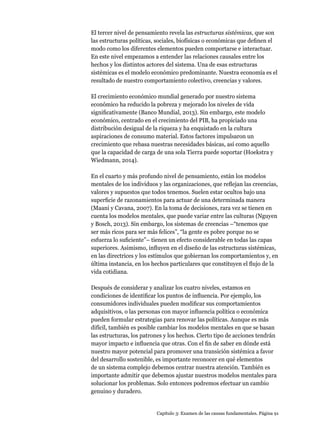 Capítulo 3: Examen de las causas fundamentales. Página 91
El tercer nivel de pensamiento revela las estructuras sistémicas, que son
las estructuras políticas, sociales, biofísicas o económicas que definen el
modo como los diferentes elementos pueden comportarse e interactuar.
En este nivel empezamos a entender las relaciones causales entre los
hechos y los distintos actores del sistema. Una de esas estructuras
sistémicas es el modelo económico predominante. Nuestra economía es el
resultado de nuestro comportamiento colectivo, creencias y valores.
El crecimiento económico mundial generado por nuestro sistema
económico ha reducido la pobreza y mejorado los niveles de vida
significativamente (Banco Mundial, 2013). Sin embargo, este modelo
económico, centrado en el crecimiento del PIB, ha propiciado una
distribución desigual de la riqueza y ha enquistado en la cultura
aspiraciones de consumo material. Estos factores impulsaron un
crecimiento que rebasa nuestras necesidades básicas, así como aquello
que la capacidad de carga de una sola Tierra puede soportar (Hoekstra y
Wiedmann, 2014).
En el cuarto y más profundo nivel de pensamiento, están los modelos
mentales de los individuos y las organizaciones, que reflejan las creencias,
valores y supuestos que todos tenemos. Suelen estar ocultos bajo una
superficie de razonamientos para actuar de una determinada manera
(Maani y Cavana, 2007). En la toma de decisiones, rara vez se tienen en
cuenta los modelos mentales, que puede variar entre las culturas (Nguyen
y Bosch, 2013). Sin embargo, los sistemas de creencias –“tenemos que
ser más ricos para ser más felices”, “la gente es pobre porque no se
esfuerza lo suficiente”– tienen un efecto considerable en todas las capas
superiores. Asimismo, influyen en el diseño de las estructuras sistémicas,
en las directrices y los estímulos que gobiernan los comportamientos y, en
última instancia, en los hechos particulares que constituyen el flujo de la
vida cotidiana.
Después de considerar y analizar los cuatro niveles, estamos en
condiciones de identificar los puntos de influencia. Por ejemplo, los
consumidores individuales pueden modificar sus comportamientos
adquisitivos, o las personas con mayor influencia política o económica
pueden formular estrategias para renovar las políticas. Aunque es más
difícil, también es posible cambiar los modelos mentales en que se basan
las estructuras, los patrones y los hechos. Cierto tipo de acciones tendrán
mayor impacto e influencia que otras. Con el fin de saber en dónde está
nuestro mayor potencial para promover una transición sistémica a favor
del desarrollo sostenible, es importante reconocer en qué elementos
de un sistema complejo debemos centrar nuestra atención. También es
importante admitir que debemos ajustar nuestros modelos mentales para
solucionar los problemas. Solo entonces podremos efectuar un cambio
genuino y duradero.
 