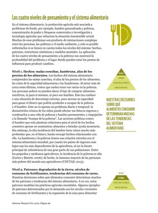 Informe Planeta Vivo 2016. Página 96
En el sistema alimentario, la producción agrícola está asociada a
problemas de fondo, por ejemplo, hambre generalizada y pobreza,
concentración de poder y bloqueos comerciales e investigación y
tecnología agrícolas que refuerzan la situación insostenible actual.
Muchos de esos problemas son producto de interacciones complejas
entre las personas, las políticas y el medio ambiente, y solo es posible
enfrentarlos si se tienen en cuenta todos los niveles del sistema: hechos,
patrones, estructuras sistémicas y modelos mentales. La aplicación
de los cuatro niveles de pensamiento a la pobreza nos mostrará la
profundidad del problema y el lugar donde pueden estar los puntos de
influencia para producir cambios.
Nivel 1. Hechos: malas cosechas, hambruna, alza de los
precios de los alimentos. Los hechos del sistema alimentario
comprenden las malas cosechas, el alza de los precios de los alimentos,
las crisis de la seguridad alimentaria y las hambrunas. Al mirar más de
cerca estas últimas, vemos que suelen tener sus raíces en la pobreza.
Las personas pobres no pueden darse el lujo de comprar alimentos
nutritivos, ni para sí mismas, ni para sus familias. Esto las conduce
a una situación de desventaja extrema, pues merma su capacidad
para ganar el dinero que podría ayudarles a escapar de la pobreza
y el hambre. Este no es apenas un problema diario o temporal: la
desnutrición crónica de los niños puede afectar sus futuros ingresos y
condenarlos a una vida de pobreza y hambre permanentes, y empujarlos
a la llamada “trampa de la pobreza”. Las acciones políticas contra
el hambre que solo plantean soluciones para el nivel de los hechos
consisten apenas en suministrar alimentos o brindar ayuda monetaria.
Sin embargo, la alta incidencia del hambre tiene raíces mucho más
profundas que, en el futuro, harán resurgir hechos relacionados con
ella. La hambruna y la pobreza tienen una relación estrecha con el
sistema alimentario mundial, por cuanto los países de ingresos más
bajos son los más dependientes de la agricultura, al ser la fuente
principal de subsistencia de una gran parte de sus poblaciones. Entre
los pequeños y medianos agricultores, la incidencia de la pobreza es alta
(Carter y Barrett, 2006); de hecho, la inmensa mayoría de las personas
más pobres del mundo son agricultores (UNCTAD, 2013).
Nivel 2. Patrones: degradación de la tierra, niveles de
consumo de fertilizantes, tendencias del consumo de carne.
Nuestras decisiones sobre qué alimentos consumir determinan muchos
de los patrones y tendencias del sistema alimentario. A su vez, estos
patrones modelan las prácticas agrícolas mundiales. Algunos ejemplos
de patrones determinados por la demanda son los niveles crecientes
de consumo de fertilizantes y la expansión de la soya para alimentar
HECHOS
PATRONES
ESTRUCTURASSISTÉMICAS
MODELOSMENTALES
HECHOS
PATRONES
ESTRUCTURASSISTÉMICAS
MODELOSMENTALES
NUESTRAS DECISIONES
SOBRE QUÉ
ALIMENTOS CONSUMIR
DETERMINAN MUCHAS
DE LAS TENDENCIAS
DEL SISTEMA
ALIMENTARIO
Loscuatronivelesdepensamientoyelsistemaalimentario
 