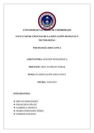 UNIVERSIDAD NACIONAL DE CHIMBORAZO
FACULTAD DE CIENCIAS DE LA EDUCACIÓN HUMANAS Y
TECNOLOGÍAS
PSICOLOGÍA EDUCATIVA
ASIGNATURA: GESTION PEDAGÓGICA
DOCENTE: MGS. PATRICIO TOBAR
TEMA: PLANIFICACIÓN EDUCATIVA
FECHA: 18/06/2019
INTEGRANTES:
 BRYAN HERNÁNDEZ
 FRANCISCO OÑATE
 GABRIELA ORTEGA
 MARÍA FERNANDA PÉREZ
 EDISSON SAILEMA
 