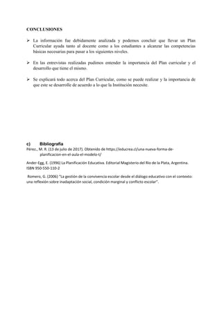 CONCLUSIONES
 La información fue debidamente analizada y podemos concluir que llevar un Plan
Curricular ayuda tanto al docente como a los estudiantes a alcanzar las competencias
básicas necesarias para pasar a los siguientes niveles.
 En las entrevistas realizadas pudimos entender la importancia del Plan curricular y el
desarrollo que tiene el mismo.
 Se explicará todo acerca del Plan Curricular, como se puede realizar y la importancia de
que este se desarrolle de acuerdo a lo que la Institución necesite.
c) Bibliografía
Pérez., M. R. (13 de julio de 2017). Obtenido de https://educrea.cl/una-nueva-forma-de-
planificacion-en-el-aula-el-modelo-t/
Ander-Egg, E. (1996) La Planificación Educativa. Editorial Magisterio del Río de la Plata, Argentina.
ISBN 950-550-110-2
Romero, G. (2006) “La gestión de la convivencia escolar desde el diálogo educativo con el contexto:
una reflexión sobre inadaptación social, condición marginal y conflicto escolar”.
 