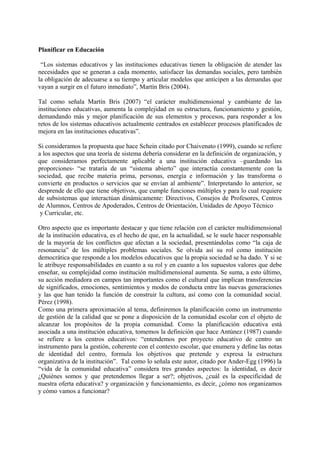 Planificar en Educación
“Los sistemas educativos y las instituciones educativas tienen la obligación de atender las
necesidades que se generan a cada momento, satisfacer las demandas sociales, pero también
la obligación de adecuarse a su tiempo y articular modelos que anticipen a las demandas que
vayan a surgir en el futuro inmediato”, Martín Bris (2004).
Tal como señala Martín Bris (2007) “el carácter multidimensional y cambiante de las
instituciones educativas, aumenta la complejidad en su estructura, funcionamiento y gestión,
demandando más y mejor planificación de sus elementos y procesos, para responder a los
retos de los sistemas educativos actualmente centrados en establecer procesos planificados de
mejora en las instituciones educativas”.
Si consideramos la propuesta que hace Schein citado por Chaivenato (1999), cuando se refiere
a los aspectos que una teoría de sistema debería considerar en la definición de organización, y
que consideramos perfectamente aplicable a una institución educativa –guardando las
proporciones- “se trataría de un “sistema abierto” que interactúa constantemente con la
sociedad, que recibe materia prima, personas, energía e información y las transforma o
convierte en productos o servicios que se envían al ambiente”. Interpretando lo anterior, se
desprende de ello que tiene objetivos, que cumple funciones múltiples y para lo cual requiere
de subsistemas que interactúan dinámicamente: Directivos, Consejos de Profesores, Centros
de Alumnos, Centros de Apoderados, Centros de Orientación, Unidades de Apoyo Técnico
y Curricular, etc.
Otro aspecto que es importante destacar y que tiene relación con el carácter multidimensional
de la institución educativa, es el hecho de que, en la actualidad, se le suele hacer responsable
de la mayoría de los conflictos que afectan a la sociedad, presentándolas como “la caja de
resonancia” de los múltiples problemas sociales. Se olvida así su rol como institución
democrática que responde a los modelos educativos que la propia sociedad se ha dado. Y si se
le atribuye responsabilidades en cuanto a su rol y en cuanto a los supuestos valores que debe
enseñar, su complejidad como institución multidimensional aumenta. Se suma, a esto último,
su acción mediadora en campos tan importantes como el cultural que implican transferencias
de significados, emociones, sentimientos y modos de conducta entre las nuevas generaciones
y las que han tenido la función de construir la cultura, así como con la comunidad social.
Pérez (1998).
Como una primera aproximación al tema, definiremos la planificación como un instrumento
de gestión de la calidad que se pone a disposición de la comunidad escolar con el objeto de
alcanzar los propósitos de la propia comunidad. Como la planificación educativa está
asociada a una institución educativa, tomemos la definición que hace Antúnez (1987) cuando
se refiere a los centros educativos: “entendemos por proyecto educativo de centro un
instrumento para la gestión, coherente con el contexto escolar, que enumera y deﬁne las notas
de identidad del centro, formula los objetivos que pretende y expresa la estructura
organizativa de la institución”. Tal como lo señala este autor, citado por Ander-Egg (1996) la
“vida de la comunidad educativa” considera tres grandes aspectos: la identidad, es decir
¿Quiénes somos y que pretendemos llegar a ser?; objetivos, ¿cuál es la especificidad de
nuestra oferta educativa? y organización y funcionamiento, es decir, ¿cómo nos organizamos
y cómo vamos a funcionar?
 