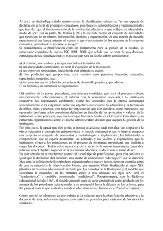 Al decir de Ander-Egg, citado anteriormente, la planificación educativa, “es una especie de
declaración general de principios educativos, psicológicos, antropológicos y organizacionales
que han de regir el funcionamiento de la institución educativa y que reflejan su identidad y
modo de ser”. Por su parte, De Molina (1997) la entiende “como el conjunto de actividades
que necesitan de un tiempo, información, técnicas y organización, es una especie de modelo
experimental que busca orientar el manejo y aprovechamiento de los recursos de la empresa
educativa, controlando al máximo el riesgo”.
Si consideramos la planificación como un instrumento para la gestión de la calidad, es
interesante considerar la norma ISO 9001: 2008 que señala que se trata de una decisión
estratégica de las organizaciones y explicita que para su diseño deben considerarse:
a) el entorno, sus cambios y riesgos asociados a la institución.
b) sus necesidades cambiantes, es decir la evolución de la institución.
c) sus objetivos particulares, hacia donde está dirigida su acción.
d) los productos que proporciona, para nuestro caso personas formadas, educadas,
capacitadas, integrales, etc.
e) los procesos que se definirán como áreas de desarrollo propias y, por último,
f) su tamaño y su estructura de organización.
Del análisis de la norma precedente, nos interesa considerar que para el presente trabajo,
indistintamente, relacionaremos el entorno con la comunidad asociada a la institución
educativa; las necesidades cambiantes, como las demandas que la propia comunidad
sostenidamente le va exigiendo; como sus objetivos particulares, la educación y la formación
de niños, niñas y jóvenes, con todas las implicancias que ello conlleva; como productos, sus
egresados conforme a los propósitos definidos en función de los principios y valores de la
institución; como procesos, aquellas áreas que fueron definidas en el Proyecto Educativo; y su
estructura organizacional como el diseño administrativo docente que asegura la gestión de la
institución.
Por otra parte, la ayuda que nos presta la norma precedente nada nos dice con respecto a la
oferta educativa y concepción epistemológica y modelo pedagógico que lo inspira; tampoco
con respecto al conjunto de contenidos y metodologías a implementar; las habilidades o
competencias que se espera desarrollar, las actitudes y los valores y experiencias que la
institución ofrece a los estudiantes, en el proceso de enseñanza aprendizaje que tendrán a
cargo los docentes. Todos estos aspectos y otros serán de la mayor importancia, pues dice
relación con el objetivo superior de la institución educativa, es decir con su razón de ser.
En este sentido no es indiferente asumir tal o cual tipo de planificación, pues ello conlleva al
igual que la definición del currículo, una suerte de componente “ideológico” que lo sustenta.
Más aún, la definición de los principios educacionales a nuestro juicio, debe ser asumida antes
de que se proceda a la planificación. Como, por ejemplo, Chile finalizando el siglo XIX
planifica su “sistema educacional” influido por los filósofos de la Ilustración y el modelo que
sustentará la educación en las primeras cinco a seis décadas del siglo XX, será el
“academicista” o también denominado “tradicional”. Posteriormente, con la Reforma
Educacional del año 1964, el modelo asumido será de corte conductista como producto de los
aportes de los psicólogos educacionales y se mantendrá hasta la década de los ochenta, para
dar paso al modelo que sustenta el modelo educativo actual, basado en el “constructivismo”.
Como uno de los objetivos de este trabajo es la relación entre la planificación educativa y la
docencia de aula, señalemos algunas características generales para cada uno de los modelos
señalados:
 