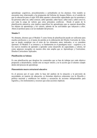 aprendizaje: cognitivos, procedimentales y actitudinales en los alumnos. Este modelo se
encuentra muy relacionado a las propuestas del Informe de Jacques Delors, en el sentido de
que la educación para el siglo XXI debe apuntar a desarrollar capacidades que les permitan a
las personas saber ser, saber conocer, saber aprender, saber hacer, saber estar y saber convivir,
con toda la carga de valores que estos principios conllevan. Desde el punto de la
planificación educativa, esta implica especificar los aprendizajes que se esperan desarrollar,
los objetos de aprendizaje y los valores, además de las actividades que subyacen a ellos.
Ahora el profesor pasa a ser un mediador del proceso.
Modelo T
No obstante, diremos que el Modelo T como forma de planificación puede ser suficiente para
muchos profesores y es el punto de partida en la elaboración del Diseño Curricular de Aula,
que se puede completar con el resto de los elementos antes indicados, si se considera
oportuno. El Modelo T se enmarca y se fundamenta en el paradigma socio – cognitivo y en
los nuevos modelos de aprender a aprender como desarrollo de capacidades y valores, tal
como aparecen recogidos en nuestra obra más amplia que es Aprendizaje y Currículum:
Diseños Curriculares Aplicados.
Planificación en Sabana
Es una planificación que desglosa los contenidos que se han de trabajar por cada objetivo
propuesto a desarrollarse, siendo este su mayor interés y no la acción que el alumno cumple
dentro del proceso de aprendizaje
Planeamiento macro estructural educativo
Es el proceso por el cual, sobre la base del análisis de la situación y la previsión de
necesidades en materia de educación, se formulan objetivos coherentes con la filosofía y
política nacional y establecen los medios y secuencias de acciones indispensables para
lograrlos, y los instrumentos y recursos que estas acciones implican.
 