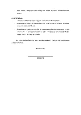 - Poco interés y apoyo por parte de algunos padres de familia al momento de la
lectura.
SUGERENCIAS:
- Establecer un horario adecuado para realizar las lecturas en casa.
- Se sugiere continuar con las lecturas pues fomentan la unión de las familias al
compartir estas actividades.
- Se sugiere un mayor compromiso de los padres de familia, autoridades locales
y nacionales en la implementación de redes y medios de comunicación fluidos
para la mejora de los aprendizajes.
Es todo cuanto informo en honor a la verdad y para los fines que usted estime
por convenientes.
Atentamente;
--------------------------------------------------
DOCENTE
 