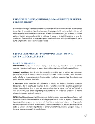 3
PRINCIPIODE FUNCIONAMIENTODELLEVANTAMIENTOARTIFICIAL
POR PLUNGER LIFT
El principiodel PlungerLift esbásicamente unpistónlibre actuandocomounainterfase mecánica
entre el gas de formaciónoel gas de asistenciayel líquidoproducidoaumentandolaeficienciadel
pozo.La principal operaciónde estossistemasestábasadaenlahipótesisque lospozosnoposeen
packersy tienen comunicación entre el tubing y el casing en la parte inferior de la sarta de
producción.Estaconsideraciónnoes excluyente para la utilización del sistema Plunger Lift, pero
su no cumplimiento requiere análisis especiales.
EQUIPOS DE SUPERFICIE YSUBSUELODELLEVANTAMIENTO
ARTIFICIALPOR PLUNGER LIFT
EQUIPO DE SUPERFICIE.
CONTROLADOR: Puede ser de diferentes tipos. La tarea principal es abrir o cerrar la válvula
maestra. Este permite el control de las presiones del pozo y la remoción efectiva del fluido.
VALVULA MAESTRAS: Son válvulas de operación neumática que se utilizan para controlar
producciónyinyección(enlospozosasistidos) ysonoperadasporel controlador.Comoaccesorios
de las válvulasse incluye unconjuntode separacióny regulación para que el gas de instrumentos
tenga la calidad y presión adecuada.
LUBRICADOR: es el elemento que amortigua la llegada del pistón a superficie. Consiste
básicamente de un resorte, de una placa de tope y una tapa removible para la inspección del
resorte. Normalmente lleva incorporado un sensor de arribos de pistón y un “cátcher” de bola o
leva con resorte, que atrapa el pistón para su cambio o por necesidad operativa. Se instala
directamente sobre la válvula maestra.
PISTON: Es el dispositivoque viajalibrementedesde delfondodel pozohastalasuperficie, el cual
forma una interface mecánica entre la fase de gas y la fase de fluido en el pozo. Existen varios
tiposde pistón,que operan con el mismo principio básico, las tiene variaciones van dirigidas a la
eficienciadel selloyla fricción. Normalmente cada pistón tiene ciertas ventajas en una situación
dada. La función principal del pistón no es formar un sello hidráulico, sino una gran burbuja o
bolsa de gas que empuja el colchón de líquido.
 