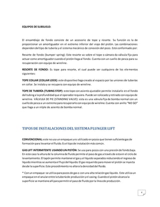 4
EQUIPOS DE SUBSUELO:
El ensamblaje de fondo consiste de un accesorio de tope y resorte. Su función es la de
proporcionar un amortiguador en el extremo inferior del viaje del pistón. Las combinaciones
dependendeltipo de tubería y el sistema mecánico de conexión del pozo. Está conformado por:
Resorte de fondo (bumper spring): Este resorte va sobre el tope o cámara da válvula fija para
actuar como amortiguadorcuandoel pistónllegaal fondo. Cuenta con un cuello de pesca para su
recuperación con equipo de wireline.
RESORTE DE FONDO: Es tope para resorte, el cual puede ser cualquiera de los elementos
siguientes:
TOPE COLLAR (COLLAR LOCK): este dispositivollegacreado al espacio por las uniones de tuberías
en collar. Se instala y se recupera con equipo de wireline.
TOPE DE TUBERÍA (TUBING STOP): este tope conasientoajustable permite instalarlo en el fondo
del tubinga laprofundidadque el operadorrequiera.Puede sercolocadoyretiradoconequipode
wireline. VÁLVULA DE PIE (STANDING VALVE): esta es una válvula fija de bomba normal con un
cuellode pescaa un extremopararecuperarloconequipode wireline.Cuenta con anillo “NO GO”
que llaga a un nilple de asiento de bomba normal.
TIPOS DE INSTALACIONES DELSISTEMAPLUNGER LIFT
CONVENCIONAL:este nousa unempaque yes utilizadoenpozosque tienensuficientegasde
formaciónpara levantarel fluido.Esel tipode instalaciónmáscomún.
GASLIFT INTERMITENTE USANDOUN PISTÓN: Se usa para pozoscon una presiónde fondobaja.
En este caso la alturade la columnade fluidopermite el pasode gasa travésde estaen el ciclode
levantamiento.El tapónpermite mantenerel gasy el líquidoseparadosreduciendoel regresode
líquidomientrasse aumentael flujodellíquido.El gasrequeridoparamoverel pistónse inyecta
desde lasuperficie.Este procedimientonoalteraladensidaddel fluido.
* Conun empaque:se utilizaparapozosde gaso conuna alta relacióngaslíquido. Este utilizaun
empaque enel anularentre latuberíade producciónyel casing.Cuandoel pistónalcanzala
superficie se mantieneallíparapermitirel pasode fluidoporla líneade producción.
 