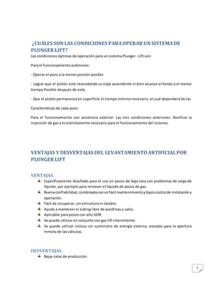 5
¿CUÁLES SON LAS CONDICIONES PARAOPERAR UN SISTEMADE
PLUNGER LIFT?
Las condiciones óptimas de operación para un sistema Plunger- Lift son:
Para el funcionamiento autónomo:
- Operar el pozo a la menor presión posible
- Lograr que el pistón este reanudando su viaje ascendente ni bien alcance el fondo o el menor
tiempo Posible después de esto.
- Que el pistón permanezca en superficie el tiempo mínimo necesario, el cual dependerá de las
Características de cada pozo.
Para el funcionamiento con asistencia exterior: Las tres condiciones anteriores. Dosificar la
inyección de gas a lo estrictamente necesario para el funcionamiento del sistema.
VENTAJAS Y DESVENTAJAS DEL LEVANTAMIENTOARTIFICIALPOR
PLUNGER LIFT
VENTAJAS.
Específicamente diseñado para el uso en pozos de baja tasa con problemas de carga de
líquido, por ejemplo para remover el líquido de pozos de gas.
Buenaconfiabilidad,combinadaconunfácil mantenimientoybajoscostosde instalacióny
operación.
Fácil de recuperar, sin estructura ni taladro.
Ayuda a mantener el tubing libre de parafinas y sales.
Aplicable para pozos con alto GOR.
Se puede utilizar en conjunto con gas lift intermitente.
Se puede utilizar incluso sin suministro de energía externa, excepto para la apertura
remota de las válvulas.
DESVENTAJAS.
Bajas ratas de producción.
 