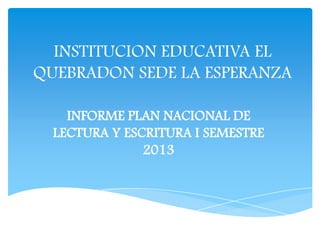INSTITUCION EDUCATIVA EL
QUEBRADON SEDE LA ESPERANZA
INFORME PLAN NACIONAL DE
LECTURA Y ESCRITURA I SEMESTRE
2013
 