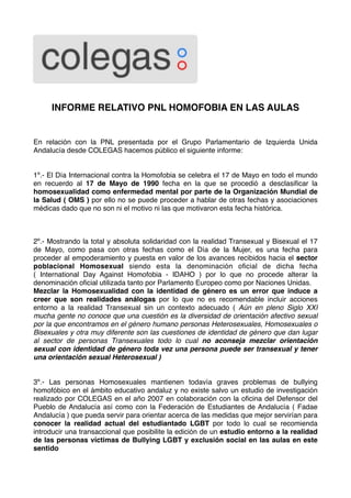 INFORME RELATIVO PNL HOMOFOBIA EN LAS AULAS


En relación con la PNL presentada por el Grupo Parlamentario de Izquierda Unida
Andalucía desde COLEGAS hacemos público el siguiente informe:


1º.- El Día Internacional contra la Homofobia se celebra el 17 de Mayo en todo el mundo
en recuerdo al 17 de Mayo de 1990 fecha en la que se procedió a desclasiﬁcar la
homosexualidad como enfermedad mental por parte de la Organización Mundial de
la Salud ( OMS ) por ello no se puede proceder a hablar de otras fechas y asociaciones
médicas dado que no son ni el motivo ni las que motivaron esta fecha histórica.



2º.- Mostrando la total y absoluta solidaridad con la realidad Transexual y Bisexual el 17
de Mayo, como pasa con otras fechas como el Día de la Mujer, es una fecha para
proceder al empoderamiento y puesta en valor de los avances recibidos hacia el sector
poblacional Homosexual siendo esta la denominación oﬁcial de dicha fecha
( International Day Against Homofobia - IDAHO ) por lo que no procede alterar la
denominación oﬁcial utilizada tanto por Parlamento Europeo como por Naciones Unidas.
Mezclar la Homosexualidad con la identidad de género es un error que induce a
creer que son realidades análogas por lo que no es recomendable incluir acciones
entorno a la realidad Transexual sin un contexto adecuado ( Aún en pleno Siglo XXI
mucha gente no conoce que una cuestión es la diversidad de orientación afectivo sexual
por la que encontramos en el género humano personas Heterosexuales, Homosexuales o
Bisexuales y otra muy diferente son las cuestiones de identidad de género que dan lugar
al sector de personas Transexuales todo lo cual no aconseja mezclar orientación
sexual con identidad de género toda vez una persona puede ser transexual y tener
una orientación sexual Heterosexual )


3º.- Las personas Homosexuales mantienen todavía graves problemas de bullying
homofóbico en el ámbito educativo andaluz y no existe salvo un estudio de investigación
realizado por COLEGAS en el año 2007 en colaboración con la oﬁcina del Defensor del
Pueblo de Andalucía así como con la Federación de Estudiantes de Andalucía ( Fadae
Andalucía ) que pueda servir para orientar acerca de las medidas que mejor servirían para
conocer la realidad actual del estudiantado LGBT por todo lo cual se recomienda
introducir una transaccional que posibilite la edición de un estudio entorno a la realidad
de las personas víctimas de Bullying LGBT y exclusión social en las aulas en este
sentido
 