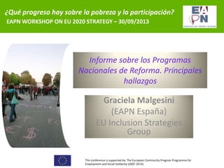 ¿Qué progreso hay sobre la pobreza y la participación?
EAPN WORKSHOP ON EU 2020 STRATEGY – 30/09/2013

Informe sobre los Programas
Nacionales de Reforma. Principales
hallazgos

Graciela Malgesini
(EAPN España)
EU Inclusion Strategies
Group
This conference is supported by: The European Community Progress Programme for
Employment and Social Solidarity (2007-2013).

 