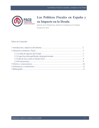 Las Políticas Fiscales en España y su Impacto en la Deuda

Las Políticas Fiscales en España y
su Impacto en la Deuda
Informe de la Plataforma Auditoría Ciudadana de la Deuda
Octubre de 2013

Índice de Contenido
1 Introducción y objetivos del informe……………………………………………………… 2
2 Situación económica y fiscal.……………………………………………………………… 3
2.1 La falta de ingresos del Estado ……………………………………………………… 5
2.2 Carga fiscal desequilibrada, desproporcionada.……………………………………... 7
2.3 Falta de luca contra el fraude fiscal …………………………………………………. 8
2.4 Privatizaciones.………………………………………………………………………. 9
3 Efectos y consecuencias…………………………………………………………………….10
4 Alternativas y conclusiones…………………………………………………………………12
5 Bibliografía………………………………………………………………………………….15

Plataforma Auditoría Ciudadana de la Deuda

1

 