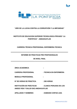 ANDAHUAYLAS 2022
“AÑO DE LA LUCHA CONTRA LA CORRUPCIÓN Y LA IMPUNIDAD”
INSTITUTO DE EDUCACION SUPERIOR TECNOLOGICA PRIVADO “LA
PONTIFICIA” - ANDAHUAYLAS
CARRERA TÉCNICA PROFESIONAL ENFERMERIA TECNICA
INFORME DE PRÁCTICAS PRE PROFESIONALES
DE NIVEL FINAL
ÁREA ACADEMICA :
CARRERA PROFESIONAL : TECNICA EN ENFERMERIA
MODULO PROFESIONAL :
N° DE HORAS DE PRÁCTICA : 290 HORAS
INSTITUCIÓN DE PRÁCTICAS : CLINICA PERUANA DE LOS
ANDES VIDA Y SALUD SAC-ANDAHUAYLAS
APELLIDOS Y NOMBRES : DAMIANO CHIPAO LIDA
 