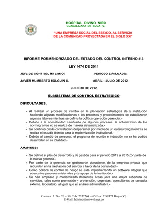 HOSPITAL DIVINO NIÑO
                                GUADALAJARA DE BUGA (V.)

                      “UNA EMPRESA SOCIAL DEL ESTADO, AL SERVICIO
                      DE LA COMUNIDAD PROYECTADA EN EL SIGLO XXI”




 INFORME PORMENORIZADO DEL ESTADO DEL CONTROL INTERNO # 3

                                 LEY 1474 DE 2011

JEFE DE CONTROL INTERNO:                            PERIODO EVALUADO:

JAVIER HUMBERTO HOLGUIN S.                         ABRIL – JULIO DE 2012

                                   JULIO 30 DE 2012

                  SUBSISTEMA DE CONTROL ESTRATEGICO

DIFICULTADES.

   Al realizar un proceso de cambio en la planeación estratégica de la institución
    haciendo algunas modificaciones a los procesos y procedimientos se estabilizaron
    algunas labores mientras se definía la política operación gerencial.-
   Debido a la normatividad cambiante de algunos procesos, la actualización de los
    normogramas no se realiza de manera sistematizada.-.
   Se continuó con la contratación del personal por medio de un outsourcing mientras se
    realiza el estudio técnico para la modernización institucional.-
   Debido al cambio de personal, el programa de reunión e inducción no se ha podido
    desarrollar en su totalidad.-

AVANCES:

   Se definió el plan de desarrollo y de gestión para el período 2012 a 2015 por parte de
    la nueva gerencia.-
   Por parte de la gerencia se gestionaron donaciones de la empresa privada que
    redundan en la prestación del servicio a favor de la comunidad.-
   Como política de control de riesgo se está implementando un software integral que
    abarca los procesos misionales y de apoyo de la institución.-
   Se han ampliado y modernizado diferentes áreas para una mejor cobertura de
    servicios, tales como promoción y prevención, urgencias, consultorios de consulta
    externa, laboratorio, al igual que en el área administrativa.-


             Carrera 15 No. 26 – 50 Tels: 2372264 – 65 Fax: 2289377 Buga (V.)
                              E-Mail: hdivino@uniweb.net.co
 