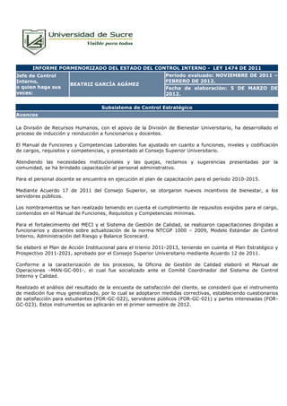 INFORME PORMENORIZADO DEL ESTADO DEL CONTROL INTERNO - LEY 1474 DE 2011
Jefe de Control                                                Período evaluado: NOVIEMBRE DE 2011 –
Interno,                                                       FEBRERO DE 2012.
                      BEATRIZ GARCÍA AGÁMEZ
o quien haga sus                                               Fecha de elaboración: 5 DE MARZO DE
veces:                                                         2012.

                                    Subsistema de Control Estratégico
Avances

La División de Recursos Humanos, con el apoyo de la División de Bienestar Universitario, ha desarrollado el
proceso de inducción y reinducción a funcionarios y docentes.

El Manual de Funciones y Competencias Laborales fue ajustado en cuanto a funciones, niveles y codificación
de cargos, requisitos y competencias, y presentado al Consejo Superior Universitario.

Atendiendo las necesidades institucionales y las quejas, reclamos y sugerencias presentadas por la
comunidad, se ha brindado capacitación al personal administrativo.

Para el personal docente se encuentra en ejecución el plan de capacitación para el período 2010-2015.

Mediante Acuerdo 17 de 2011 del Consejo Superior, se otorgaron nuevos incentivos de bienestar, a los
servidores públicos.

Los nombramientos se han realizado teniendo en cuenta el cumplimiento de requisitos exigidos para el cargo,
contenidos en el Manual de Funciones, Requisitos y Competencias mínimas.

Para el fortalecimiento del MECI y el Sistema de Gestión de Calidad, se realizaron capacitaciones dirigidas a
funcionarios y docentes sobre actualización de la norma NTCGP 1000 – 2009, Modelo Estándar de Control
Interno, Administración del Riesgo y Balance Scorecard.

Se elaboró el Plan de Acción Institucional para el trienio 2011-2013, teniendo en cuenta el Plan Estratégico y
Prospectivo 2011-2021, aprobado por el Consejo Superior Universitario mediante Acuerdo 12 de 2011.

Conforme a la caracterización de los procesos, la Oficina de Gestión de Calidad elaboró el Manual de
Operaciones –MAN-GC-001-, el cual fue socializado ante el Comité Coordinador del Sistema de Control
Interno y Calidad.

Realizado el análisis del resultado de la encuesta de satisfacción del cliente, se consideró que el instrumento
de medición fue muy generalizado, por lo cual se adoptaron medidas correctivas, estableciendo cuestionarios
de satisfacción para estudiantes (FOR-GC-022), servidores públicos (FOR-GC-021) y partes interesadas (FOR-
GC-023). Estos instrumentos se aplicarán en el primer semestre de 2012.
 