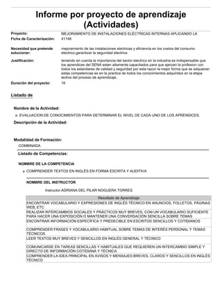 Informe por proyecto de aprendizaje
                            (Actividades)
Proyecto:                   MEJORAMIENTO DE INSTALACIONES ELÉCTRICAS INTERNAS APLICANDO LA
Ficha de Caracterización:   41148

Necesidad que pretende      mejoramiento de las instalaciones electricas y eficiencia en los costos del consumo
solucionar:                 electrico,garantizar la seguridad electrica

Justificación:              teniendo en cuenta la importancia del sector electrico en la industria es indispensable que
                            los aprendices del SENA esten altamente capacitados para que ejerzan la profesion con
                            todos los estandares de calidad y seguridad por esta razon la mejor forma que se adquieran
                            estas competencias es en la practica de todos los conocimientos adquiridos en la etapa
                            lectiva del proceso de aprendizaje.
Duración del proyecto:      16


Listado de


 Nombre de la Actividad:
     EVALUACION DE CONOCIMIENTOS PARA DETERMINAR EL NIVEL DE CADA UNO DE LOS APRENDICES.
 Descripción de la Actividad:



 Modalidad de Formación:
    COMBINADA

    Listado de Competencias:

    NOMBRE DE LA COMPETENCIA
         COMPRENDER TEXTOS EN INGLÉS EN FORMA ESCRITA Y AUDITIVA


         NOMBRE DEL INSTRUCTOR

                   Instructor:ADRIANA DEL PILAR NOGUERA TORRES

                                           Resultado de Aprendizaje
         ENCONTRAR VOCABULARIO Y EXPRESIONES DE INGLÉS TÉCNICO EN ANUNCIOS, FOLLETOS, PÁGINAS
         WEB, ETC
         REALIZAR INTERCAMBIOS SOCIALES Y PRÁCTICOS MUY BREVES, CON UN VOCABULARIO SUFICIENTE
         PARA HACER UNA EXPOSICIÓN O MANTENER UNA CONVERSACIÓN SENCILLA SOBRE TEMAS
         ENCONTRAR INFORMACIÓN ESPECÍFICA Y PREDECIBLE EN ESCRITOS SENCILLOS Y COTIDIANOS

         COMPRENDER FRASES Y VOCABULARIO HABITUAL SOBRE TEMAS DE INTERÉS PERSONAL Y TEMAS
         TÉCNICOS
         LEER TEXTOS MUY BREVES Y SENCILLOS EN INGLÉS GENERAL Y TÉCNICO

         COMUNICARSE EN TAREAS SENCILLAS Y HABITUALES QUE REQUIEREN UN INTERCAMBIO SIMPLE Y
         DIRECTO DE INFORMACIÓN COTIDIANA Y TÉCNICA
         COMPRENDER LA IDEA PRINCIPAL EN AVISOS Y MENSAJES BREVES, CLAROS Y SENCILLOS EN INGLÉS
         TÉCNICO
 