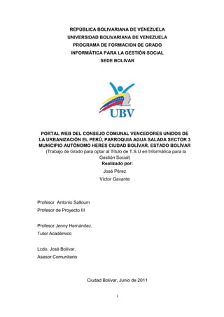 i
REPÚBLICA BOLIVARIANA DE VENEZUELA
UNIVERSIDAD BOLIVARIANA DE VENEZUELA
PROGRAMA DE FORMACION DE GRADO
INFORMÁTICA PARA LA GESTIÓN SOCIAL
SEDE BOLIVAR
PORTAL WEB DEL CONSEJO COMUNAL VENCEDORES UNIDOS DE
LA URBANIZACIÓN EL PERÚ, PARROQUIA AGUA SALADA SECTOR 3
MUNICIPIO AUTÓNOMO HERES CIUDAD BOLÍVAR. ESTADO BOLÍVAR
(Trabajo de Grado para optar al Título de T.S.U en Informática para la
Gestión Social)
Realizado por:
José Pérez
Víctor Gavante
Profesor Antonio Salloum
Profesor de Proyecto III
Profesor Jenny Hernández.
Tutor Académico
Lcdo. José Bolívar.
Asesor Comunitario
Ciudad Bolívar, Junio de 2011
 