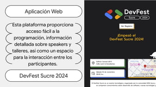 Aplicación Web
DevFest Sucre 2024
Esta plataforma proporciona
acceso fácil a la
programación, información
detallada sobre speakers y
talleres, así como un espacio
para la interacción entre los
participantes.
 