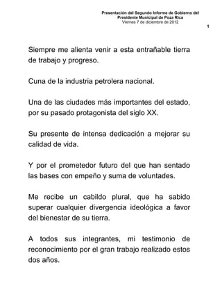 Presentación del Segundo Informe de Gobierno del
Presidente Municipal de Poza Rica
Viernes 7 de diciembre de 2012
Siempre me alienta venir a esta entrañable tierra
de trabajo y progreso.
Cuna de la industria petrolera nacional.
Una de las ciudades más importantes del estado,
por su pasado protagonista del siglo XX.
Su presente de intensa dedicación a mejorar su
calidad de vida.
Y por el prometedor futuro del que han sentado
las bases con empeño y suma de voluntades.
Me recibe un cabildo plural, que ha sabido
superar cualquier divergencia ideológica a favor
del bienestar de su tierra.
A todos sus integrantes, mi testimonio de
reconocimiento por el gran trabajo realizado estos
dos años.
1
 