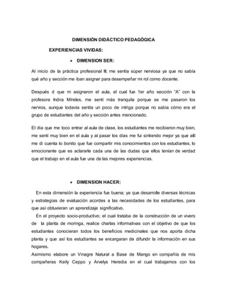 DIMENSIÓN DIDÁCTICO PEDAGÓGICA
EXPERIENCIAS VIVIDAS:
 DIMENSION SER:
Al inicio de la práctica profesional III; me sentía súper nerviosa ya que no sabía
qué año y sección me iban asignar para desempeñar mi rol como docente.
Después d que m asignaron el aula, el cual fue 1er año sección “A” con la
profesora Indira Míreles, me sentí más tranquila porque se me pasaron los
nervios, aunque todavía sentía un poco de intriga porque no sabía cómo era el
grupo de estudiantes del año y sección antes mencionado.
El dia que me toco entrar al aula de clase, los estudiantes me recibieron muy bien,
me sentí muy bien en el aula y al pasar los días me fui sintiendo mejor ya que allí
me di cuenta lo bonito que fue compartir mis conocimientos con los estudiantes, lo
emocionante que es aclararle cada una de las dudas que ellos tenían de verdad
que el trabajo en el aula fue una de las mejores experiencias.
 DIMENSION HACER:
En esta dimensión la experiencia fue buena; ya que desarrolle diversas técnicas
y estrategias de evaluación acordes a las necesidades de los estudiantes, para
que así obtuvieran un aprendizaje significativo.
En el proyecto socio-productivo; el cual trataba de la construcción de un vivero
de la planta de moringa, realice charlas informativas con el objetivo de que los
estudiantes conocieran todos los beneficios medicinales que nos aporta dicha
planta y que así los estudiantes se encargaran de difundir la información en sus
hogares.
Asimismo elabore un Vinagre Natural a Base de Mango en compañía de mis
compañeras Keily Ceppo y Arvelys Heredia en el cual trabajamos con los
 