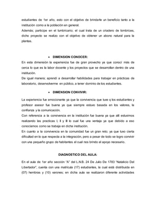 estudiantes de 1er año, esto con el objetivo de brindarle un beneficio tanto a la
institución como a la población en general.
Además; participe en el lumbricario; el cual trata de un criadero de lombrices,
dicho proyecto se realizo con el objetivo de obtener un abono natural para la
plantas.
 DIMENSION CONOCER:
En esta dimensión la experiencia fue de gran provecho ya que conocí más de
cerca lo que es la labor docente y los proyectos que se desarrollan dentro de una
institución.
De igual manera; aprendí a desarrollar habilidades para trabajar en prácticas de
laboratorio, desenvolverme en público, a tener dominio de los estudiantes.
 DIMENSION CONVIVIR:
La experiencia fue emocionante ya que la convivencia que tuve q los estudiantes y
profesor asesor fue buena ya que siempre estuvo basada en los valores, la
confianza y la comunicación.
Con referencia a la convivencia en la institución fue buena ya que allí estuvimos
realizando las practicas I, II y III lo cual fue una ventaja ya que debido a eso
conocíamos como se trabaja en dicha institución.
En cuanto a la convivencia en la comunidad fue un gran reto; ya que tuvo cierta
dificultad en lo que respecta a la integración, pero a pesar de todo se logro convivir
con una pequeño grupo de habitantes el cual nos brindo el apoyo necesario.
DIAGNOSTICO DEL AULA:
En el aula de 1er año sección “A” del L.N.B. 24 De Julio De 1783 “Natalicio Del
Libertador”, cuenta con una matrícula (17) estudiantes, la cual está distribuida en
(07) hembras y (10) varones; en dicha aula se realizaron diferente actividades
 
