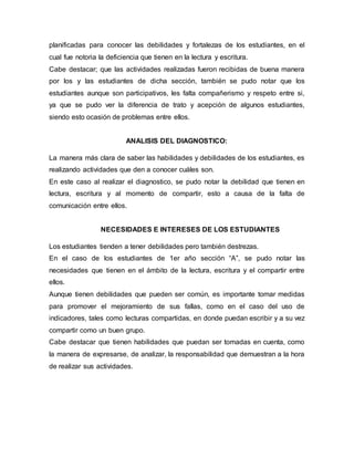 planificadas para conocer las debilidades y fortalezas de los estudiantes, en el
cual fue notoria la deficiencia que tienen en la lectura y escritura.
Cabe destacar; que las actividades realizadas fueron recibidas de buena manera
por los y las estudiantes de dicha sección, también se pudo notar que los
estudiantes aunque son participativos, les falta compañerismo y respeto entre si,
ya que se pudo ver la diferencia de trato y acepción de algunos estudiantes,
siendo esto ocasión de problemas entre ellos.
ANALISIS DEL DIAGNOSTICO:
La manera más clara de saber las habilidades y debilidades de los estudiantes, es
realizando actividades que den a conocer cuáles son.
En este caso al realizar el diagnostico, se pudo notar la debilidad que tienen en
lectura, escritura y al momento de compartir, esto a causa de la falta de
comunicación entre ellos.
NECESIDADES E INTERESES DE LOS ESTUDIANTES
Los estudiantes tienden a tener debilidades pero también destrezas.
En el caso de los estudiantes de 1er año sección “A”, se pudo notar las
necesidades que tienen en el ámbito de la lectura, escritura y el compartir entre
ellos.
Aunque tienen debilidades que pueden ser común, es importante tomar medidas
para promover el mejoramiento de sus fallas, como en el caso del uso de
indicadores, tales como lecturas compartidas, en donde puedan escribir y a su vez
compartir como un buen grupo.
Cabe destacar que tienen habilidades que puedan ser tomadas en cuenta, como
la manera de expresarse, de analizar, la responsabilidad que demuestran a la hora
de realizar sus actividades.
 