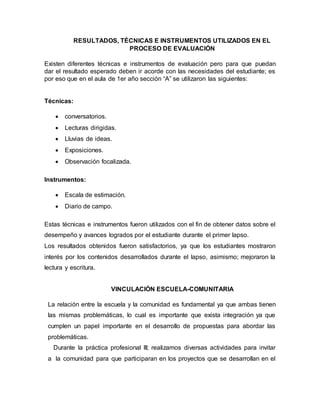 RESULTADOS, TÉCNICAS E INSTRUMENTOS UTILIZADOS EN EL
PROCESO DE EVALUACIÓN
Existen diferentes técnicas e instrumentos de evaluación pero para que puedan
dar el resultado esperado deben ir acorde con las necesidades del estudiante; es
por eso que en el aula de 1er año sección “A” se utilizaron las siguientes:
Técnicas:
 conversatorios.
 Lecturas dirigidas.
 Lluvias de ideas.
 Exposiciones.
 Observación focalizada.
Instrumentos:
 Escala de estimación.
 Diario de campo.
Estas técnicas e instrumentos fueron utilizados con el fin de obtener datos sobre el
desempeño y avances logrados por el estudiante durante el primer lapso.
Los resultados obtenidos fueron satisfactorios, ya que los estudiantes mostraron
interés por los contenidos desarrollados durante el lapso, asimismo; mejoraron la
lectura y escritura.
VINCULACIÓN ESCUELA-COMUNITARIA
La relación entre la escuela y la comunidad es fundamental ya que ambas tienen
las mismas problemáticas, lo cual es importante que exista integración ya que
cumplen un papel importante en el desarrollo de propuestas para abordar las
problemáticas.
Durante la práctica profesional III; realizamos diversas actividades para invitar
a la comunidad para que participaran en los proyectos que se desarrollan en el
 