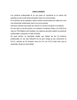 CONCLUSIONES
Las prácticas profesionales III, es una pieza es importante en la carrera del
pasantes ya que es allí donde demuestra todos sus conocimientos.
En el periodo de las pasantías, obtuve muchos conocimientos los cuales van a ser
una herramienta fundamental para mi rol como docente.
Asimismo; descubrí que puedo dar más de mí a la hora de ejercer mi profesión.
Por otro lado; le doy las gracias a la profesora Tamharaire Rojas y al L.N.B 24 de
Julio de 1783 Natalicio del Libertador, por haberme permitido realizar mis prácticas
profesionales y apoyarme en todo momento.
De igual manera; es importante resaltar que realizar las tres (3) prácticas
profesionales en una sola institución fue de gran ventaja ya que conocíamos el
P.E.I.C; además de los proyecto como los P.A, los P.I.C.S entre otros que se
desarrollan dentro de dicho plantel.
 