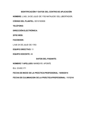 IDENTIFICACIÓN Y DATOS DEL CENTRO DE APLICACIÓN
NOMBRE: L.N.B. 24 DE JULIO DE 1783 NATALICIO DEL LIBERTADOR.
CÓDIGO DEL PLANTEL: 0D10160908
TELÉFONO:
DIRECCIÓN ELECTRÓNICA:
SITIO WEB:
FACEBOOK:
L.N.B 24 DE JULIO DE 1783
EQUIPO DIRECTIVO: 11
EQUIPO DOCENTE: 46
DATOS DEL PASANTE:
NOMBRE Y APELLIDO: MARIEXYS APONTE
C.I.: 23.602.171
FECHA DE INICIO DE LA PRÁCTICA PROFESIONAL: 18/09/2014
FECHA DE CULMINACION DE LA PRÁCTICA PROFESIONAL: 11/12/14
 