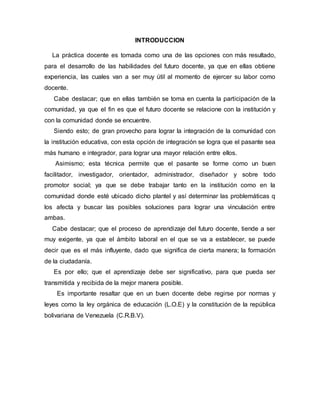 INTRODUCCION
La práctica docente es tomada como una de las opciones con más resultado,
para el desarrollo de las habilidades del futuro docente, ya que en ellas obtiene
experiencia, las cuales van a ser muy útil al momento de ejercer su labor como
docente.
Cabe destacar; que en ellas también se toma en cuenta la participación de la
comunidad, ya que el fin es que el futuro docente se relacione con la institución y
con la comunidad donde se encuentre.
Siendo esto; de gran provecho para lograr la integración de la comunidad con
la institución educativa, con esta opción de integración se logra que el pasante sea
más humano e integrador, para lograr una mayor relación entre ellos.
Asimismo; esta técnica permite que el pasante se forme como un buen
facilitador, investigador, orientador, administrador, diseñador y sobre todo
promotor social; ya que se debe trabajar tanto en la institución como en la
comunidad donde esté ubicado dicho plantel y así determinar las problemáticas q
los afecta y buscar las posibles soluciones para lograr una vinculación entre
ambas.
Cabe destacar; que el proceso de aprendizaje del futuro docente, tiende a ser
muy exigente, ya que el ámbito laboral en el que se va a establecer, se puede
decir que es el más influyente, dado que significa de cierta manera; la formación
de la ciudadanía.
Es por ello; que el aprendizaje debe ser significativo, para que pueda ser
transmitida y recibida de la mejor manera posible.
Es importante resaltar que en un buen docente debe regirse por normas y
leyes como la ley orgánica de educación (L.O.E) y la constitución de la república
bolivariana de Venezuela (C.R.B.V).
 