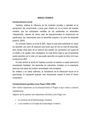 MARCO TEORICO
Constructivismo social
Vigotsky; enfatiza la influencia de los contextos sociales y culturales en la
apropiación del conocimiento y pone gran énfasis en el rol activo del maestro
mientras que las actividades mentales de los estudiantes se desarrollan
“naturalmente”, atreves de varias rutas de descubrimientos: la construcción de
significados, los instrumentos para el desarrollo cognitivo y la zona de desarrollo
próximo. (ZDP).
Su concepto básico es el de la ZDP, según la cual cada estudiante es capaz
de aprender una serie de aspectos que tienen que ver con su nivel de desarrollo,
pero existen otros fuera de su alcance que pueden ser asimilados con ayuda de
un adulto o de iguales más aventajados. En este tramo entre lo que el estudiante
puede aprender por sí solo y lo que puede aprender con ayuda de otros, es lo que
se denomina ZDP.
En este sentido la teoría de Vigotsky concede al maestro un papel esencial al
considerarlo facilitador del desarrollo de estructuras mentales en el estudiante
para que sea capaz de construir aprendizajes más complejos.
Se enfatiza y se valora entonces, la importancia de la interacción social en el
aprendizaje; el estudiante aprende más eficazmente cuando lo hace en forma
cooperativa.
Constructivismo genético Jean Piaget (1896-1980)
Otro teórico importante en el constructivismo es Piaget; el que vamos a conocer
seguidamente
Algunos de los aportes más importantes del Suizo Jean Piaget son:
 La corriente de la Epistemología Genética
 y sus estudios en el campo de la psicología evolutiva,
 