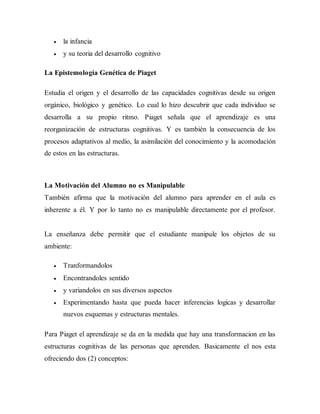  la infancia
 y su teoria del desarrollo cognitivo
La Epistemología Genética de Piaget
Estudia el origen y el desarrollo de las capacidades cognitivas desde su origen
orgánico, biológico y genético. Lo cual lo hizo descubrir que cada individuo se
desarrolla a su propio ritmo. Piaget señala que el aprendizaje es una
reorganización de estructuras cognitivas. Y es también la consecuencia de los
procesos adaptativos al medio, la asimilación del conocimiento y la acomodación
de estos en las estructuras.
La Motivación del Alumno no es Manipulable
También afirma que la motivación del alumno para aprender en el aula es
inherente a él. Y por lo tanto no es manipulable directamente por el profesor.
La enseñanza debe permitir que el estudiante manipule los objetos de su
ambiente:
 Tranformandolos
 Encontrandoles sentido
 y variandolos en sus diversos aspectos
 Experimentando hasta que pueda hacer inferencias logicas y desarrollar
nuevos esquemas y estructuras mentales.
Para Piaget el aprendizaje se da en la medida que hay una transformacion en las
estructuras cognitivas de las personas que aprenden. Basicamente el nos esta
ofreciendo dos (2) conceptos:
 