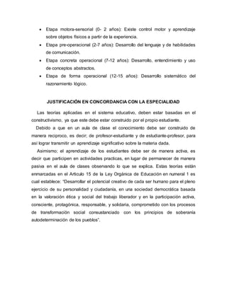  Etapa motora-sensorial (0- 2 años): Existe control motor y aprendizaje
sobre objetos físicos a partir de la experiencia.
 Etapa pre-operacional (2-7 años): Desarrollo del lenguaje y de habilidades
de comunicación.
 Etapa concreta operacional (7-12 años): Desarrollo, entendimiento y uso
de conceptos abstractos.
 Etapa de forma operacional (12-15 años): Desarrollo sistemático del
razonamiento lógico.
JUSTIFICACIÓN EN CONCORDANCIA CON LA ESPECIALIDAD
Las teorías aplicadas en el sistema educativo, deben estar basadas en el
constructivismo, ya que este debe estar construido por el propio estudiante.
Debido a que en un aula de clase el conocimiento debe ser construido de
manera reciproco, es decir; de profesor-estudiante y de estudiante-profesor, para
así lograr transmitir un aprendizaje significativo sobre la materia dada.
Asimismo; el aprendizaje de los estudiantes debe ser de manera activa, es
decir que participen en actividades practicas, en lugar de permanecer de manera
pasiva en el aula de clases observando lo que se explica. Estas teorías están
enmarcadas en el Articulo 15 de la Ley Orgánica de Educación en numeral 1 es
cual establece: “Desarrollar el potencial creativo de cada ser humano para el pleno
ejercicio de su personalidad y ciudadanía, en una sociedad democrática basada
en la valoración ética y social del trabajo liberador y en la participación activa,
consciente, protagónica, responsable, y solidaria, comprometido con los procesos
de transformación social consustanciado con los principios de soberanía
autodeterminación de los pueblos”.
 