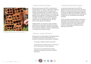 . Creación de Sustratos Artificiales                   . Jornadas sobre Flora Exótica Invasora

                                                            Durante la primavera de 2012, voluntarios del          La primera jornada transcurrió el 20 de
                                                            Camesa llevaron a cabo un taller teórico-práctico      septiembre entre el aula y las riberas del Saja-
                                                            acerca del uso de sustratos artificiales como          Besaya. Una ponencia ilustró a los voluntarios
                                                            método complementario al muestreo clásico de           acerca de las diferentes estrategias vitales de
                                                            invertebrados. Cada sustrato se creó a partir de       las plantas. Posteriormente pudo comprobarse,
                                                            ladrillos cuyos agujeros se rellenan de materiales     a orillas del río, la proliferación de especies
                                                            extraídos del propio río, principalmente grava         foráneas.
                                                            y madera, con el objeto de crear un hábitat a
                                                            colonizar por los invertebrados que, de otra           Como actividad complementaria, el día 22 se
                                                            forma, serían difíciles de observar.                   desarrolló una práctica de campo en el Saja.
                                                                                                                   Consistió en el inventario de la flora exótica
                                                            Posteriormente, se colocaron cuatro sustratos          invasora presente en la ribera derecha en
                                                            artificiales por cada tramo estudiado a lo largo       el tramo comprendido entre Mazcuerras y
                                                            del río. Fueron recogidos, triados y conservados       Villanueva de la Peña.
                                                            en alcohol para realizar su posterior identificación
                                                            con ayuda de una lupa binocular.

    Sustratos artificiales creados a partir de ladrillos.
                                                            . Seminarios, Jornadas y Encuentros

                                                            Durante 2012, el Proyecto Ríos ha estado presente
                                                            en distintos encuentros relacionados con la
                                                            educación ambiental y la participación ciudadana.

                                                             . VI Jornadas de Medio Ambiente de Reinosa.

                                                             . VI Seminario de voluntariado para la conservación
                                                               de la biodiversidad en Valsaín (Segovia).

                                                             . Conmemoración del Día Mundial del Medio
                                                               Ambiente en la Biblioteca Central de Cantabria
                                                               (Santander).




                                                                          acti
                                                                  intro
                                                                   duc    vida
                                                                                   parti   infor   infor   ane
informe anual 2012                                                ción
                                                                          des
                                                                                   cipa
                                                                                   ción
                                                                                           me
                                                                                           2012
                                                                                                   me
                                                                                                   2012    xos                                                      10
 