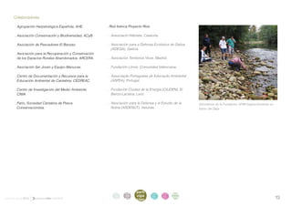. Colaboradores

       . Agrupación Herpetológica Española, AHE.          . Red Ibérica Proyecto Ríos:

       . Asociación Conservación y Biodiversidad, ACyB.   . . Associació Hàbitats, Cataluña.

       . Asociación de Pescadores El Banzao.              . . Asociación para a Defensa Ecolóxica de Galiza
                                                              (ADEGA), Galicia.
       . Asociación para la Recuperación y Conservación
         de los Espacios Rurales Abandonados, ARCERA.     . . Asociación Territorios Vivos, Madrid.

       . Asociación Ser Joven y Equipo Manucas.           . . Fundación Limne, Comunidad Valenciana.

       . Centro de Documentación y Recursos para la       . . Associação Portuguesa de Educação Ambiental
         Educación Ambiental de Cantabria, CEDREAC.           (ASPEA), Portugal.

       . Centro de Investigación del Medio Ambiente,      . . Fundación Ciudad de la Energía (CIUDEN), El
         CIMA.                                                Bierzo-Laciana, León.

       . Fario, Sociedad Cántabra de Pesca                . . Asociación para la Defensa y el Estudio de la    Voluntarios de la Fundación AFIM inspeccionando su
         Conservacionista.                                    Nutria (ASDENUT), Asturias.                      tramo del Saja.




                                                                              parti
                                                              intro   acti
                                                                              cipa
                                                                                         infor   infor   ane
                                                                                                                                                                    13
                                                               duc    vida
informe anual 2012                                            ción    des
                                                                                         me      me
                                                                                                         xos
                                                                              ción       2012    2012
 