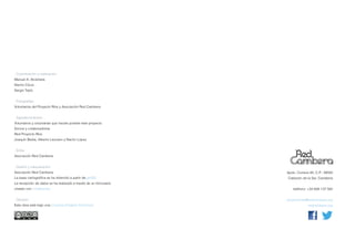 . Coordinación y realización:
Manuel A. Alcántara
Nacho Cloux
Sergio Tejón


. Fotografías:
Voluntarios del Proyecto Ríos y Asociación Red Cambera


. Agradecimientos:
Voluntarios y voluntarias que hacéis posible este proyecto
Socios y colaboradores
Red Proyecto Ríos
Joaquín Bedia, Alberto Lezcano y Nacho López


. Edita:
Asociación Red Cambera


. Diseño y maquetación:
Asociación Red Cambera                                            Apdo. Correos 80, C.P.: 39500
La base cartográfica se ha obtenido a partir de gvSIG             Cabezón de la Sal, Cantabria
La recepción de datos se ha realizado a través de un formulario
creado con LimeSurvey                                                teléfono: +34 608 137 582


. Difusión                                                        proyectorios@redcambera.org
Este obra está bajo una Licencia Creative Commons                              redcambera.org
 