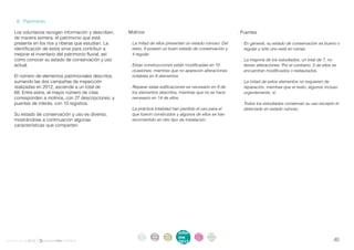 . 6 . Patrimonio

    Los voluntarios recogen información y describen,    . Molinos                                               . Puentes
    de manera somera, el patrimonio que está
    presente en los ríos y riberas que estudian. La      . La mitad de ellos presentan un estado ruinoso. Del    . En general, su estado de conservación es bueno o
    identificación de estos sirve para contribuir a        resto, 9 poseen un buen estado de conservación y        regular y sólo uno está en ruinas.
    mejorar el inventario del patrimonio fluvial, así      4 regular.
    como conocer su estado de conservación y uso                                                                 . La mayoría de los estudiados, un total de 7, no
    actual.                                              . Estas construcciones están modificadas en 10            tienen alteraciones. Por el contrario, 3 de ellos se
                                                           ocasiones, mientras que no aparecen alteraciones        encuentran modificados o restaurados.
    El número de elementos patrimoniales descritos,        notables en 8 elementos.
    sumando las dos campañas de inspección                                                                       . La mitad de estos elementos no requieren de
    realizadas en 2012, asciende a un total de           . Reparar estas edificaciones es necesario en 9 de        reparación, mientras que el resto, algunos incluso
    68. Entre estos, el mayor número de citas              los elementos descritos, mientras que no se hace        urgentemente, sí.
    corresponden a molinos, con 27 descripciones, y        necesario en 14 de ellos.
    puentes de interés, con 10 registros.                                                                        . Todos los estudiados conservan su uso excepto el
                                                         . La práctica totalidad han perdido el uso para el        detectado en estado ruinoso.
    Su estado de conservación y uso es diverso,            que fueron construidos y algunos de ellos se han
    mostrándose a continuación algunas                     reconvertido en otro tipo de instalación.
    características que comparten.




                                                              intro   acti   parti   infor   infor   ane
                                                               duc    vida   cipa    me      me
                                                                                                     xos
informe anual 2012                                            ción    des    ción
                                                                                     2012
                                                                                             2012                                                                    40
 