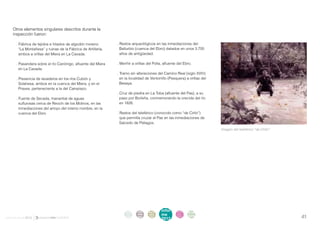 Otros elementos singulares descritos durante la
    inspección fueron:

       . Fábrica de tejidos e hilados de algodón moreno         . Restos arqueológicos en las inmediaciones del
         “La Montañesa” y ruinas de la Fábrica de Artillería,     Ballurbio (cuenca del Ebro) datados en unos 3.700
         ambos a orillas del Miera en La Cavada.                  años de antigüedad.

       . Pasandera sobre el río Canónigo, afluente del Miera    . Menhir a orillas del Polla, afluente del Ebro.
         en La Cavada.
                                                                . Tramo sin alteraciones del Camino Real (siglo XVIII)
       . Presencia de lavaderos en los ríos Cubón y               en la localidad de Ventorrillo (Pesquera) a orillas del
         Solahesa, ambos en la cuenca del Miera, y en el          Besaya.
         Praves, perteneciente a la del Campiazo.
                                                                . Cruz de piedra en La Toba (afluente del Pas), a su
       . Fuente de Secada, manantial de aguas                     paso por Borleña, conmemorando la crecida del río
         sulfurosas cerca de Reocín de los Molinos, en las        en 1826.
         inmediaciones del arroyo del mismo nombre, en la
         cuenca del Ebro.                                       . Restos del teleférico (conocido como “de Cirilo”)
                                                                  que permitía cruzar el Pas en las inmediaciones de
                                                                  Salcedo de Piélagos.
                                                                                                                            Imagen del teleférico “de Cirilo”.




                                                                     intro   acti   parti   infor     infor   ane
                                                                      duc    vida   cipa    me        me
                                                                                                              xos
informe anual 2012                                                   ción    des    ción
                                                                                            2012
                                                                                                      2012                                                       41
 