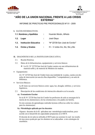 INSTITUTO SUPERIOR PEDAGOGICO PÚBLICO
MINISTERIO DE EDUCACIÓN                                                                         “CARLOS MEDRANO VÁSQUEZ”
  REPÚBLICA DEL PERÚ                                                                                  San Clemente – Pisco
                                                                                                       D.S. N° 19-89-ED


             “AÑO DE LA UNION NACIONAL FRENTE A LAS CRISIS
                               EXTERNA”
                       INFORME DE PRÁCTICAS PRE PROFESIONALES Nº 01 - 2009


            I. DATOS INFORMATIVOS:
                1.1. Nombres y Apellidos               :      Huamán Morán, Alfredo

                1.2.      Lugar                        :      José Olaya

                1.3.      Institución Educativa        :      “Nº 22728 San José de Condor”

                1.4.      Ciclos y Grados              :      IV – V ciclos 3ro, 4to, 5to y 6to




            II. DIAGNÓSTICO DE LA INSTITUCION EDUCATIVA:
                2.1.      Reseña Histórica
                2.2.      Datos de la Infraestructura, equipamiento y servicios básicos
                           La I.E. N° 22728 San José de Condor cuenta con una infraestructura de
                            material noble y de material de Módulos de madera.
            •     Equipamiento:
                       I.E. N° 22728 San José de Cóndor tiene una totalidad de 6 aulas, cuenta con dos
                       aulas de innovación (en una de ellas disponibles 7 computadoras) y un aula de
                       biblioteca.
            •     Servicios Básicos:
                       La IE tiene sus servicios básicos como: agua, luz, desagüe, teléfono, y servicios
                       higiénicos.
                2.3.      Descripción de las condiciones de interacción educativa en la escuela.
                   a).- Tratamiento Escolar
                       En la IE N° 22728 San José de Condor los profesores de aula se encargan de la
                       tutoría de los alumnos(as) y de las orientaciones a los padres de familia.
                       En mis sesiones de aprendizajes realizaba lecturas reflexivas sobre los valores
                       para los alumnos(as)
                   b).- Metodología aplicada por los docentes
                       Algunos docentes de la IE aplicaban una metodología tradicionalista, poco
                       acorde con el desarrollo de capacidades propuestas en el DCN.
                       El docente de mi aula no utilizaba el DCN para sus sesiones lo cual me resulto
                       de muy poca ayuda por que los alumnos no se adecuaban a mis estrategias de
                       enseñanza.


                                                                                                             1
 