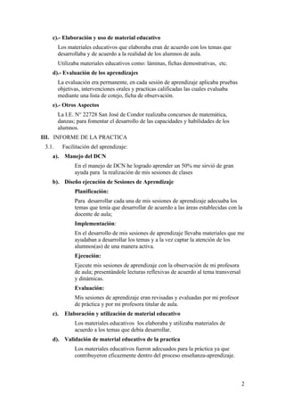 c).- Elaboración y uso de material educativo
        Los materiales educativos que elaboraba eran de acuerdo con los temas que
        desarrollaba y de acuerdo a la realidad de los alumnos de aula.
        Utilizaba materiales educativos como: láminas, fichas demostrativas, etc.
    d).- Evaluación de los aprendizajes
        La evaluación era permanente, en cada sesión de aprendizaje aplicaba pruebas
        objetivas, intervenciones orales y practicas calificadas las cuales evaluaba
        mediante una lista de cotejo, ficha de observación.
    e).- Otros Aspectos
        La I.E. N° 22728 San José de Condor realizaba concursos de matemática,
        danzas; para fomentar el desarrollo de las capacidades y habilidades de los
        alumnos.
III. INFORME DE LA PRACTICA
 3.1.     Facilitación del aprendizaje:
    a). Manejo del DCN
               En el manejo de DCN he logrado aprender un 50% me sirvió de gran
               ayuda para la realización de mis sesiones de clases
    b). Diseño ejecución de Sesiones de Aprendizaje
               Planificación:
               Para desarrollar cada una de mis sesiones de aprendizaje adecuaba los
               temas que tenía que desarrollar de acuerdo a las áreas establecidas con la
               docente de aula;
               Implementación:
               En el desarrollo de mis sesiones de aprendizaje llevaba materiales que me
               ayudaban a desarrollar los temas y a la vez captar la atención de los
               alumnos(as) de una manera activa.
               Ejecución:
               Ejecute mis sesiones de aprendizaje con la observación de mi profesora
               de aula; presentándole lecturas reflexivas de acuerdo al tema transversal
               y dinámicas.
               Evaluación:
               Mis sesiones de aprendizaje eran revisadas y evaluadas por mi profesor
               de práctica y por mi profesora titular de aula.
    c).   Elaboración y utilización de material educativo
               Los materiales educativos los elaboraba y utilizaba materiales de
               acuerdo a los temas que debía desarrollar.
    d). Validación de material educativo de la practica
               Los materiales educativos fueron adecuados para la práctica ya que
               contribuyeron eficazmente dentro del proceso enseñanza-aprendizaje.



                                                                                           2
 