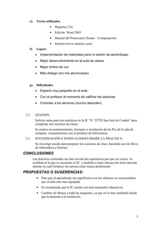 e).   Textos utilizados.
                     •   Hagamos Clic
                     •   Edición Word 2003
                     •   Manual del Practicante (Senati – Computación)
                     •   Internet (www.aulaclic.com)
    f).   Logros
          •   Implementación de materiales para mi sesión de aprendizaje.
          •   Mejor desenvolvimiento en el aula de clases.
          •   Mejor timbre de voz
          •   Más dialogo con mis alumnos(as).


    g). Dificultades
          •   Espacio muy pequeño en el aula.
          •   Con el profesor al momento de calificar las sesiones
          •   Controlar a los alumnos (mucho desorden)


 3.2.     GESTIÓN:
          Solicite aulas para mis prácticas en la IE “N° 22728 San José de Condor” para
          completar mis sesiones de clases
          Se realizo un mantenimiento, formateo e instalación de las Pcs de la sala de
          computo, conjuntamente con el profesor de Informática.
 3.3.     INVESTIGACIÓN E INNOVACIONES DESDE LA PRACTICA:
          Se investigó mucho para preparar mis sesiones de clase, haciendo uso de libros
          de informática e Internet.
CONCLUSIONES
        Las prácticas realizadas me han servido de experiencia por que así conocí la
        realidad en la que se encuentra la IE y también a tener interacción entre docente
        alumno lo cual fortalece mi carrera como futura profesional.
PROPUESTAS O SUGERENCIAS:
          •   Para que el aprendizaje sea significativo en los alumnos se recomendaría
              que el aula este mas equipada.
          •   Se recomienda que la IE cuente con más materiales educativos.
          •   Cambiar de Mouse a toda las maquinas, ya que no la han cambiado desde
              que la donaran a la institución.




                                                                                         3
 
