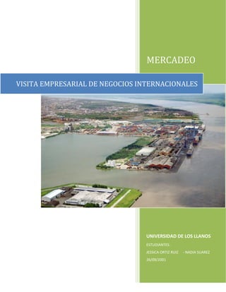 MERCADEO

VISITA EMPRESARIAL DE NEGOCIOS INTERNACIONALES




                                 UNIVERSIDAD DE LOS LLANOS
                                 ESTUDIANTES.
                                 JESSICA ORTIZ RUIZ   - NADIA SUAREZ
                                 26/09/2001
 